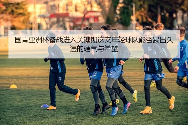 国青亚洲杯备战进入关键期这支年轻球队能否踢出久违的硬气与希望